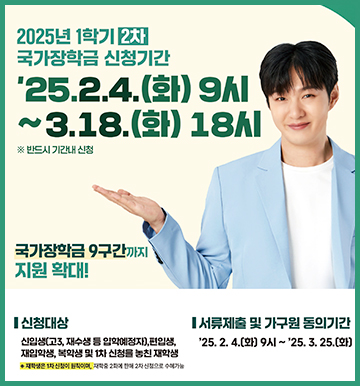 2025년 1학기 2차 국가장학금 신청기간
'25.2.4 (화) 9시 ~ 3.18.(화) 18시 * 반드시 시간내 신청
국가장학금 9구간까지 지원확대!
신청대상 : 신입생(고3, 재수생 등 입학예정자), 편입생, 재입학생, 복학생 및 1차 신청을 놓친 재학생
* 재학생은 1차 신청이 원칙이며, 재학 중 2차에 한에 2차 신청으로 수예가능
서류제출 및 가구원 동의기간 : '25.2.4.(화) 9시 ~ '25.3.25.(화)