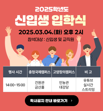 2025학년도 신입생 입학식
2025.03.04.(화) 오후 2시
참석대상 : 신입생 및 교직원
행사 시간 : 14:00 ~ 15:00
충청국제캠퍼스 : 건원관 금산홀
고양창의캠퍼스 : 인농관 대강당
비고 : 유튜브 실시간 스트리밍
학사공지 안내 바로가기