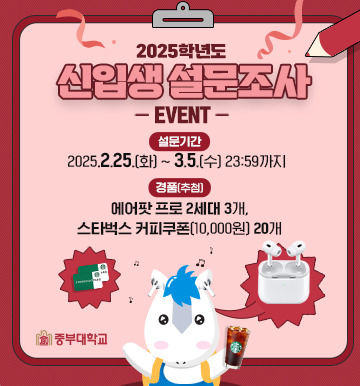 2025학년도 신입생 설문조사 -event-
설문기간 : 2025.2.25.(화) ~ 3.5.(수) 23:59까지
경품(추첨) : 에어팟 프로 2세대 3개, 스타벅스 커피쿠폰 (10,000원)20개
중부대학교