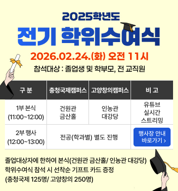 2025 전기 학위수여식 2026.02.24.(화) 오전 11시 참석대상 : 졸업생 및 학부모, 전 교직원 1부 본식(11:00~12:00) 충청국제캠퍼스(건원관 금산홀), 고양창의캠퍼스(인농관대강당), 비고(유튜브 실시간 스트리밍) / 2부 행사(12:00 ~ 13:00) 충청국제캠퍼스, 고양창의캠퍼스(전공 학과별 별도 진행) 비고(행사장 안내 바로가기) 졸업대상자에 한하여 본식(건원관 금산홀/인농관 대감당) 학위수여식 참석 시 선착순 기프트 카드 증정 (충청국제 125명 / 고양창의 250명)