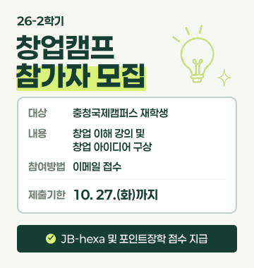 제목: 26-2학기 창업캠프 참가자 모집

대상: 충청국제캠퍼스 재학생

내용: 창업 이해 강의 및 창업 아이디어 구상

참여방법: 이메일 접수

제출기한: '10. 27.(수)' 까지

* JB-hexa 및 포인트장학 점수 지급